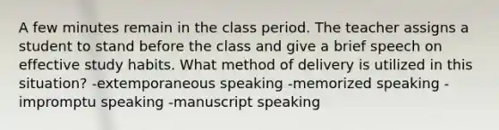 A few minutes remain in the class period. The teacher assigns a student to stand before the class and give a brief speech on effective study habits. What method of delivery is utilized in this situation? -extemporaneous speaking -memorized speaking -impromptu speaking -manuscript speaking