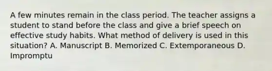 A few minutes remain in the class period. The teacher assigns a student to stand before the class and give a brief speech on effective study habits. What method of delivery is used in this situation? A. Manuscript B. Memorized C. Extemporaneous D. Impromptu