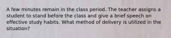 A few minutes remain in the class period. The teacher assigns a student to stand before the class and give a brief speech on effective study habits. What method of delivery is utilized in the situation?