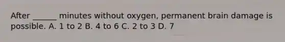 After ______ minutes without oxygen, permanent brain damage is possible. A. 1 to 2 B. 4 to 6 C. 2 to 3 D. 7