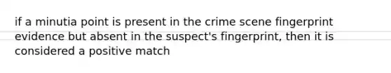 if a minutia point is present in the crime scene fingerprint evidence but absent in the suspect's fingerprint, then it is considered a positive match