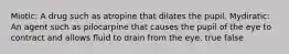 Miotic: A drug such as atropine that dilates the pupil. Mydiratic: An agent such as pilocarpine that causes the pupil of the eye to contract and allows fluid to drain from the eye. true false