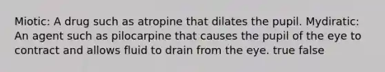 Miotic: A drug such as atropine that dilates the pupil. Mydiratic: An agent such as pilocarpine that causes the pupil of the eye to contract and allows fluid to drain from the eye. true false