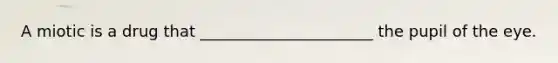 A miotic is a drug that ______________________ the pupil of the eye.