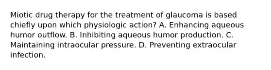 Miotic drug therapy for the treatment of glaucoma is based chiefly upon which physiologic action? A. Enhancing aqueous humor outflow. B. Inhibiting aqueous humor production. C. Maintaining intraocular pressure. D. Preventing extraocular infection.