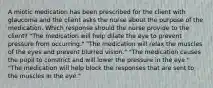 A miotic medication has been prescribed for the client with glaucoma and the client asks the nurse about the purpose of the medication. Which response should the nurse provide to the client? "The medication will help dilate the eye to prevent pressure from occurring." "The medication will relax the muscles of the eyes and prevent blurred vision." "The medication causes the pupil to constrict and will lower the pressure in the eye." "The medication will help block the responses that are sent to the muscles in the eye."