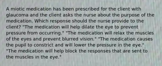 A miotic medication has been prescribed for the client with glaucoma and the client asks the nurse about the purpose of the medication. Which response should the nurse provide to the client? "The medication will help dilate the eye to prevent pressure from occurring." "The medication will relax the muscles of the eyes and prevent blurred vision." "The medication causes the pupil to constrict and will lower the pressure in the eye." "The medication will help block the responses that are sent to the muscles in the eye."