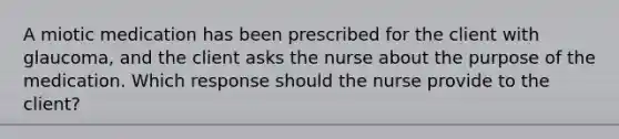 A miotic medication has been prescribed for the client with glaucoma, and the client asks the nurse about the purpose of the medication. Which response should the nurse provide to the client?