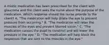 A miotic medication has been prescribed for the client with glaucoma and the client asks the nurse about the purpose of the medication. Which response should the nurse provide to the client? A. "The medication will help dilate the eye to prevent pressure from occurring." B. "The medication will relax the muscles of the eyes and prevent blurred vision." C. "The medication causes the pupil to constrict and will lower the pressure in the eye." D. "The medication will help block the responses that are sent to the muscles in the eye."