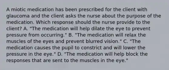 A miotic medication has been prescribed for the client with glaucoma and the client asks the nurse about the purpose of the medication. Which response should the nurse provide to the client? A. "The medication will help dilate the eye to prevent pressure from occurring." B. "The medication will relax the muscles of the eyes and prevent blurred vision." C. "The medication causes the pupil to constrict and will lower the pressure in the eye." D. "The medication will help block the responses that are sent to the muscles in the eye."