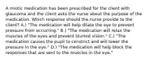 A miotic medication has been prescribed for the client with glaucoma and the client asks the nurse about the purpose of the medication. Which response should the nurse provide to the client? A.) "The medication will help dilate the eye to prevent pressure from occurring." B.) "The medication will relax the muscles of the eyes and prevent blurred vision." C.) "The medication causes the pupil to constrict and will lower the pressure in the eye." D.) "The medication will help block the responses that are sent to the muscles in the eye."