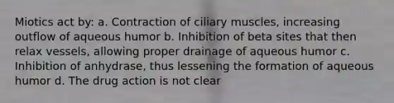 Miotics act by: a. Contraction of ciliary muscles, increasing outflow of aqueous humor b. Inhibition of beta sites that then relax vessels, allowing proper drainage of aqueous humor c. Inhibition of anhydrase, thus lessening the formation of aqueous humor d. The drug action is not clear