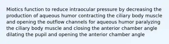 Miotics function to reduce intraocular pressure by decreasing the production of aqueous humor contracting the ciliary body muscle and opening the outflow channels for aqueous humor paralyzing the ciliary body muscle and closing the anterior chamber angle dilating the pupil and opening the anterior chamber angle