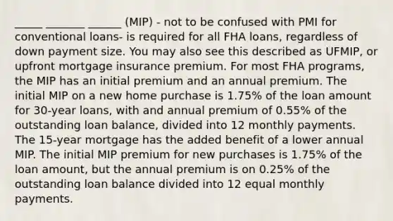 _____ _______ ______ (MIP) - not to be confused with PMI for conventional loans- is required for all FHA loans, regardless of down payment size. You may also see this described as UFMIP, or upfront mortgage insurance premium. For most FHA programs, the MIP has an initial premium and an annual premium. The initial MIP on a new home purchase is 1.75% of the loan amount for 30-year loans, with and annual premium of 0.55% of the outstanding loan balance, divided into 12 monthly payments. The 15-year mortgage has the added benefit of a lower annual MIP. The initial MIP premium for new purchases is 1.75% of the loan amount, but the annual premium is on 0.25% of the outstanding loan balance divided into 12 equal monthly payments.