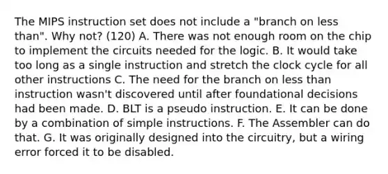 The MIPS instruction set does not include a "branch on less than". Why not? (120) A. There was not enough room on the chip to implement the circuits needed for the logic. B. It would take too long as a single instruction and stretch the clock cycle for all other instructions C. The need for the branch on less than instruction wasn't discovered until after foundational decisions had been made. D. BLT is a pseudo instruction. E. It can be done by a combination of simple instructions. F. The Assembler can do that. G. It was originally designed into the circuitry, but a wiring error forced it to be disabled.