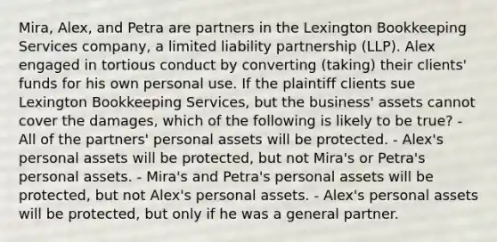 Mira, Alex, and Petra are partners in the Lexington Bookkeeping Services company, a limited liability partnership (LLP). Alex engaged in tortious conduct by converting (taking) their clients' funds for his own personal use. If the plaintiff clients sue Lexington Bookkeeping Services, but the business' assets cannot cover the damages, which of the following is likely to be true? - All of the partners' personal assets will be protected. - Alex's personal assets will be protected, but not Mira's or Petra's personal assets. - Mira's and Petra's personal assets will be protected, but not Alex's personal assets. - Alex's personal assets will be protected, but only if he was a general partner.