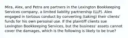 Mira, Alex, and Petra are partners in the Lexington Bookkeeping Services company, a limited liability partnership (LLP). Alex engaged in tortious conduct by converting (taking) their clients' funds for his own personal use. If the plaintiff clients sue Lexington Bookkeeping Services, but the business' assets cannot cover the damages, which is the following is likely to be true?