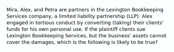 Mira, Alex, and Petra are partners in the Lexington Bookkeeping Services company, a limited liability partnership (LLP). Alex engaged in tortious conduct by converting (taking) their clients' funds for his own personal use. If the plaintiff clients sue Lexington Bookkeeping Services, but the business' assets cannot cover the damages, which is the following is likely to be true?