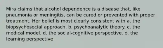 Mira claims that alcohol dependence is a disease that, like pneumonia or meningitis, can be cured or prevented with proper treatment. Her belief is most clearly consistent with a. the biopsychosocial approach. b. psychoanalytic theory. c. the medical model. d. the social-cognitive perspective. e. the learning perspective