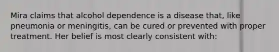 Mira claims that alcohol dependence is a disease that, like pneumonia or meningitis, can be cured or prevented with proper treatment. Her belief is most clearly consistent with: