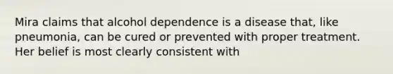 Mira claims that alcohol dependence is a disease that, like pneumonia, can be cured or prevented with proper treatment. Her belief is most clearly consistent with