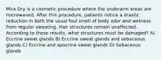 Mira Dry is a cosmetic procedure where the underarm areas are microwaved. After this procedure, patients notice a drastic reduction in both the usual foul smell of body odor and wetness from regular sweating. Hair structures remain unaffected. According to these results, what structures must be damaged? A) Eccrine sweat glands B) Eccrine sweat glands and sebaceous glands C) Eccrine and apocrine sweat glands D) Sebaceous glands