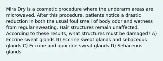 Mira Dry is a cosmetic procedure where the underarm areas are microwaved. After this procedure, patients notice a drastic reduction in both the usual foul smell of body odor and wetness from regular sweating. Hair structures remain unaffected. According to these results, what structures must be damaged? A) Eccrine sweat glands B) Eccrine sweat glands and sebaceous glands C) Eccrine and apocrine sweat glands D) Sebaceous glands