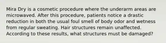 Mira Dry is a cosmetic procedure where the underarm areas are microwaved. After this procedure, patients notice a drastic reduction in both the usual foul smell of body odor and wetness from regular sweating. Hair structures remain unaffected. According to these results, what structures must be damaged?