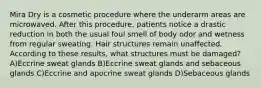 Mira Dry is a cosmetic procedure where the underarm areas are microwaved. After this procedure, patients notice a drastic reduction in both the usual foul smell of body odor and wetness from regular sweating. Hair structures remain unaffected. According to these results, what structures must be damaged? A)Eccrine sweat glands B)Eccrine sweat glands and sebaceous glands C)Eccrine and apocrine sweat glands D)Sebaceous glands