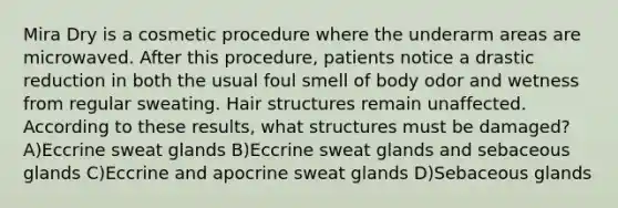 Mira Dry is a cosmetic procedure where the underarm areas are microwaved. After this procedure, patients notice a drastic reduction in both the usual foul smell of body odor and wetness from regular sweating. Hair structures remain unaffected. According to these results, what structures must be damaged? A)Eccrine sweat glands B)Eccrine sweat glands and sebaceous glands C)Eccrine and apocrine sweat glands D)Sebaceous glands