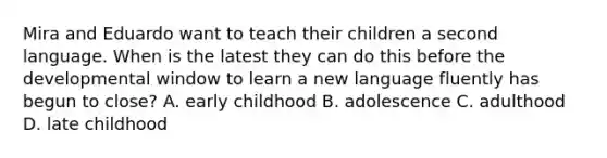 Mira and Eduardo want to teach their children a second language. When is the latest they can do this before the developmental window to learn a new language fluently has begun to close? A. early childhood B. adolescence C. adulthood D. late childhood