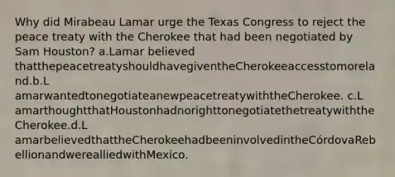 Why did Mirabeau Lamar urge the Texas Congress to reject the peace treaty with the Cherokee that had been negotiated by Sam Houston?​ a.Lamar believed thatthepeacetreatyshouldhavegiventheCherokeeaccesstomoreland.b.L​ amarwantedtonegotiateanewpeacetreatywiththeCherokee. c.L​ amarthoughtthatHoustonhadnorighttonegotiatethetreatywiththeCherokee.d.L​ amarbelievedthattheCherokeehadbeeninvolvedintheCórdovaRebellionandwerealliedwithMexico.