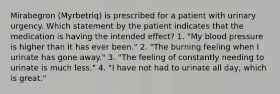 Mirabegron (Myrbetriq) is prescribed for a patient with urinary urgency. Which statement by the patient indicates that the medication is having the intended effect? 1. "My blood pressure is higher than it has ever been." 2. "The burning feeling when I urinate has gone away." 3. "The feeling of constantly needing to urinate is much less." 4. "I have not had to urinate all day, which is great."