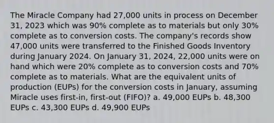 The Miracle Company had 27,000 units in process on December 31, 2023 which was 90% complete as to materials but only 30% complete as to conversion costs. The company's records show 47,000 units were transferred to the Finished Goods Inventory during January 2024. On January 31, 2024, 22,000 units were on hand which were 20% complete as to conversion costs and 70% complete as to materials. What are the equivalent units of production (EUPs) for the conversion costs in January, assuming Miracle uses first-in, first-out (FIFO)? a. 49,000 EUPs b. 48,300 EUPs c. 43,300 EUPs d. 49,900 EUPs