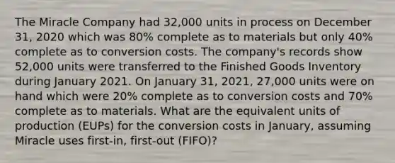 The Miracle Company had 32,000 units in process on December 31, 2020 which was 80% complete as to materials but only 40% complete as to conversion costs. The company's records show 52,000 units were transferred to the Finished Goods Inventory during January 2021. On January 31, 2021, 27,000 units were on hand which were 20% complete as to conversion costs and 70% complete as to materials. What are the equivalent units of production (EUPs) for the conversion costs in January, assuming Miracle uses first-in, first-out (FIFO)?