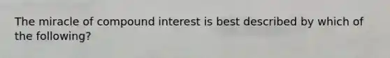 The miracle of compound interest is best described by which of the following?