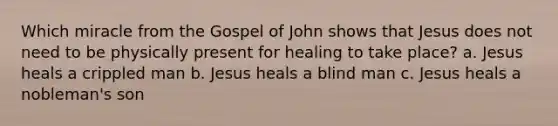 Which miracle from the Gospel of John shows that Jesus does not need to be physically present for healing to take place? a. Jesus heals a crippled man b. Jesus heals a blind man c. Jesus heals a nobleman's son