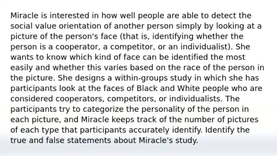 Miracle is interested in how well people are able to detect the social value orientation of another person simply by looking at a picture of the person's face (that is, identifying whether the person is a cooperator, a competitor, or an individualist). She wants to know which kind of face can be identified the most easily and whether this varies based on the race of the person in the picture. She designs a within-groups study in which she has participants look at the faces of Black and White people who are considered cooperators, competitors, or individualists. The participants try to categorize the personality of the person in each picture, and Miracle keeps track of the number of pictures of each type that participants accurately identify. Identify the true and false statements about Miracle's study.