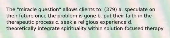 The "miracle question" allows clients to: (379) a. speculate on their future once the problem is gone b. put their faith in the therapeutic process c. seek a religious experience d. theoretically integrate spirituality within solution-focused therapy