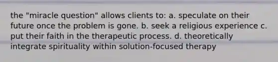 the "miracle question" allows clients to: a. ​speculate on their future once the problem is gone. b. ​seek a religious experience c. ​put their faith in the therapeutic process. d. ​theoretically integrate spirituality within solution-focused therapy