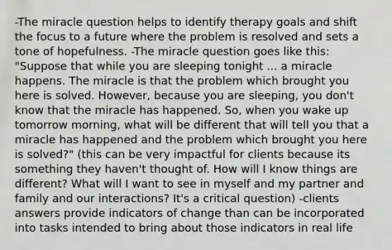 -The miracle question helps to identify therapy goals and shift the focus to a future where the problem is resolved and sets a tone of hopefulness. -The miracle question goes like this: "Suppose that while you are sleeping tonight ... a miracle happens. The miracle is that the problem which brought you here is solved. However, because you are sleeping, you don't know that the miracle has happened. So, when you wake up tomorrow morning, what will be different that will tell you that a miracle has happened and the problem which brought you here is solved?" (this can be very impactful for clients because its something they haven't thought of. How will I know things are different? What will I want to see in myself and my partner and family and our interactions? It's a critical question) -clients answers provide indicators of change than can be incorporated into tasks intended to bring about those indicators in real life