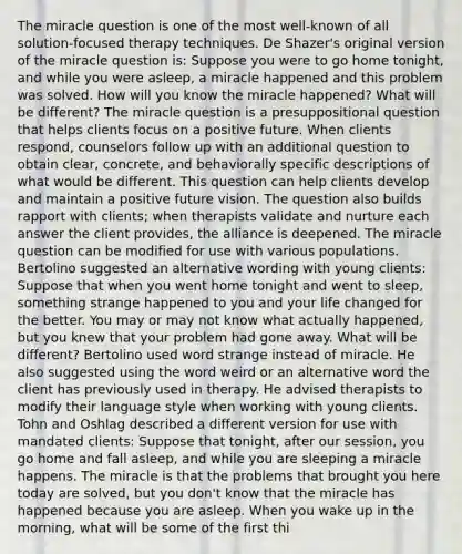 The miracle question is one of the most well-known of all solution-focused therapy techniques. De Shazer's original version of the miracle question is: Suppose you were to go home tonight, and while you were asleep, a miracle happened and this problem was solved. How will you know the miracle happened? What will be different? The miracle question is a presuppositional question that helps clients focus on a positive future. When clients respond, counselors follow up with an additional question to obtain clear, concrete, and behaviorally specific descriptions of what would be different. This question can help clients develop and maintain a positive future vision. The question also builds rapport with clients; when therapists validate and nurture each answer the client provides, the alliance is deepened. The miracle question can be modified for use with various populations. Bertolino suggested an alternative wording with young clients: Suppose that when you went home tonight and went to sleep, something strange happened to you and your life changed for the better. You may or may not know what actually happened, but you knew that your problem had gone away. What will be different? Bertolino used word strange instead of miracle. He also suggested using the word weird or an alternative word the client has previously used in therapy. He advised therapists to modify their language style when working with young clients. Tohn and Oshlag described a different version for use with mandated clients: Suppose that tonight, after our session, you go home and fall asleep, and while you are sleeping a miracle happens. The miracle is that the problems that brought you here today are solved, but you don't know that the miracle has happened because you are asleep. When you wake up in the morning, what will be some of the first thi