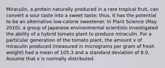 ​Miraculin, a protein naturally produced in a rare tropical​ fruit, can convert a sour taste into a sweet​ taste; thus, it has the potential to be an alternative​ low-calorie sweetener. In Plant Science​ (May 2010), a group of Japanese environmental scientists investigated the ability of a hybrid tomato plant to produce miraculin. For a particular generation of the tomato​ plant, the amount x of miraculin produced​ (measured in micrograms per gram of fresh​ weight) had a mean of 105.3 and a standard deviation of 8.0. Assume that x is normally distributed.