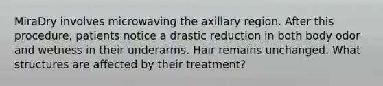 MiraDry involves microwaving the axillary region. After this procedure, patients notice a drastic reduction in both body odor and wetness in their underarms. Hair remains unchanged. What structures are affected by their treatment?