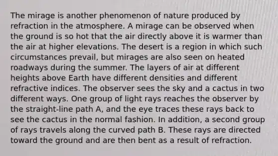 The mirage is another phenomenon of nature produced by refraction in the atmosphere. A mirage can be observed when the ground is so hot that the air directly above it is warmer than the air at higher elevations. The desert is a region in which such circumstances prevail, but mirages are also seen on heated roadways during the summer. The layers of air at different heights above Earth have different densities and different refractive indices. The observer sees the sky and a cactus in two different ways. One group of light rays reaches the observer by the straight-line path A, and the eye traces these rays back to see the cactus in the normal fashion. In addition, a second group of rays travels along the curved path B. These rays are directed toward the ground and are then bent as a result of refraction.