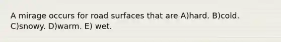 A mirage occurs for road surfaces that are A)hard. B)cold. C)snowy. D)warm. E) wet.