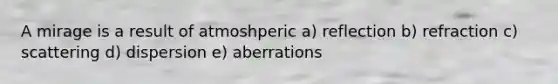 A mirage is a result of atmoshperic a) reflection b) refraction c) scattering d) dispersion e) aberrations