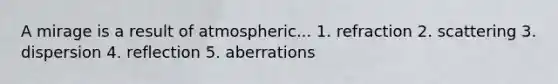 A mirage is a result of atmospheric... 1. refraction 2. scattering 3. dispersion 4. reflection 5. aberrations