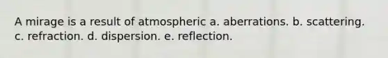 A mirage is a result of atmospheric a. aberrations. b. scattering. c. refraction. d. dispersion. e. reflection.