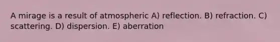 A mirage is a result of atmospheric A) reflection. B) refraction. C) scattering. D) dispersion. E) aberration